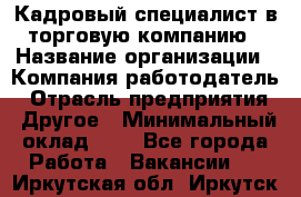 Кадровый специалист в торговую компанию › Название организации ­ Компания-работодатель › Отрасль предприятия ­ Другое › Минимальный оклад ­ 1 - Все города Работа » Вакансии   . Иркутская обл.,Иркутск г.